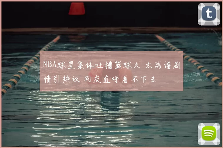 NBA球星集体吐槽篮球火 太离谱剧情引热议 网友直呼看不下去