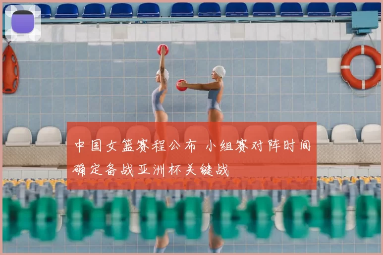 中国女篮赛程公布 小组赛对阵时间确定备战亚洲杯关键战