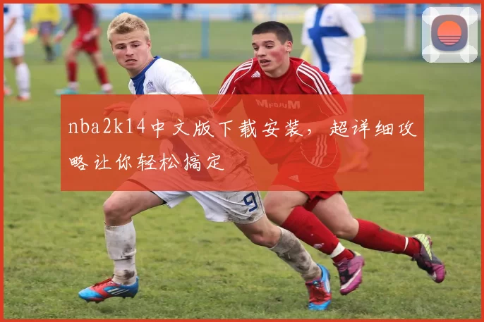 nba2k14中文版下载安装，超详细攻略让你轻松搞定