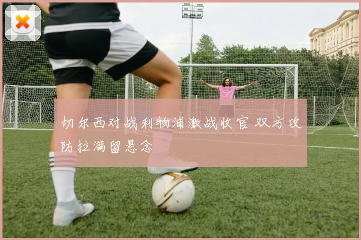 切尔西对战利物浦激战收官 双方攻防拉满留悬念