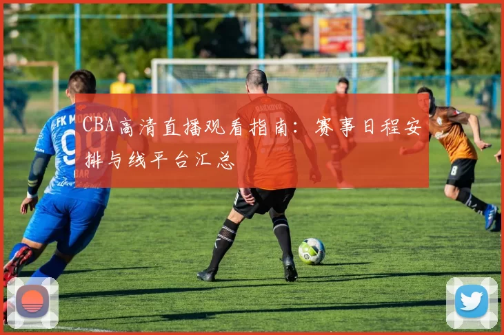 CBA高清直播观看指南：赛事日程安排与线平台汇总