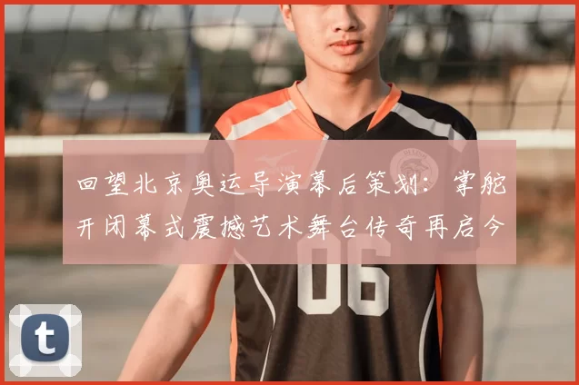 回望北京奥运导演幕后策划：掌舵开闭幕式震撼艺术舞台传奇再启今日