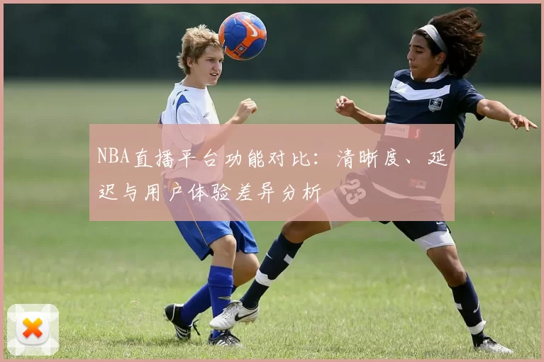 NBA直播平台功能对比：清晰度、延迟与用户体验差异分析