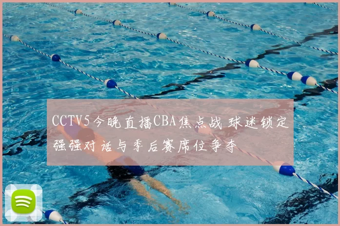 CCTV5今晚直播CBA焦点战 球迷锁定强强对话与季后赛席位争夺