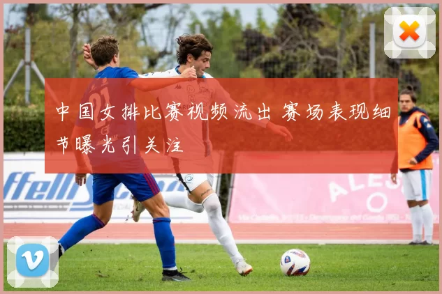 中国女排比赛视频流出 赛场表现细节曝光引关注