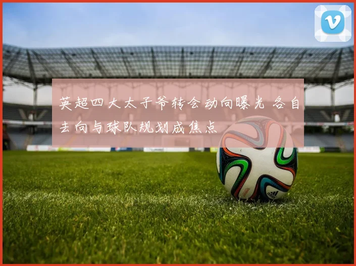 英超四大太子爷转会动向曝光 各自去向与球队规划成焦点