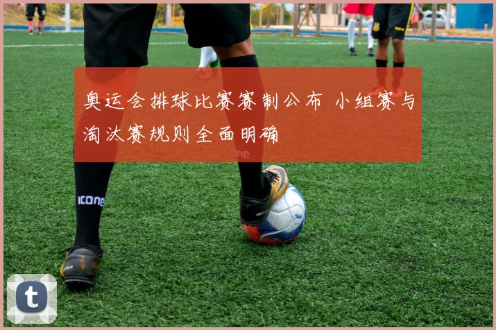 奥运会排球比赛赛制公布 小组赛与淘汰赛规则全面明确