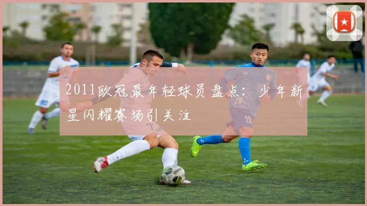 2011欧冠最年轻球员盘点:少年新星闪耀赛场引关注