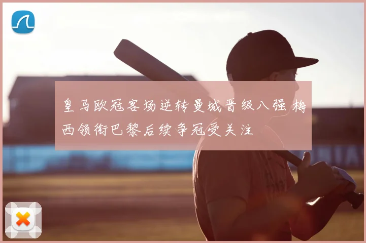 皇马欧冠客场逆转曼城晋级八强 梅西领衔巴黎后续争冠受关注