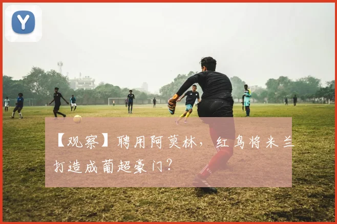 【观察】聘用阿莫林，红鸟将米兰打造成葡超豪门？