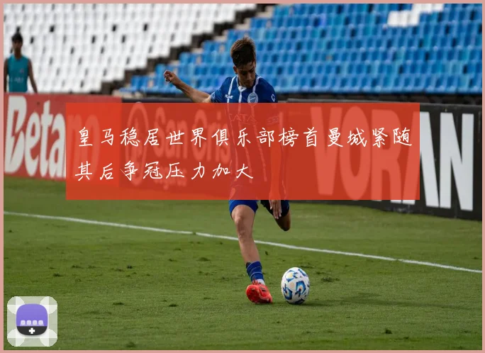 皇马稳居世界俱乐部榜首曼城紧随其后争冠压力加大