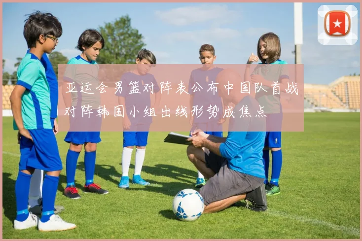 亚运会男篮对阵表公布中国队首战对阵韩国小组出线形势成焦点