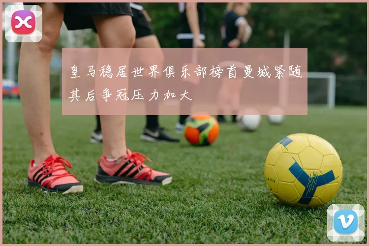 皇马稳居世界俱乐部榜首曼城紧随其后争冠压力加大