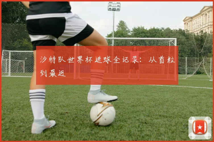 沙特队世界杯进球全记录:从首粒到最近
