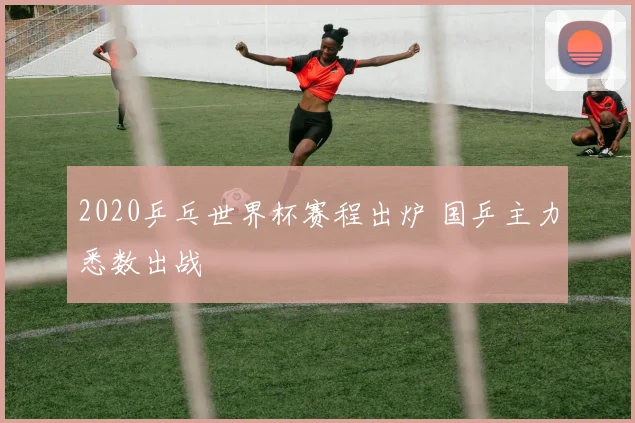 2020乒乓世界杯赛程出炉 国乒主力悉数出战