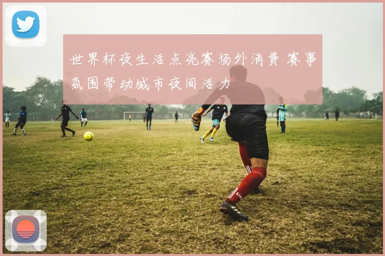 世界杯夜生活点亮赛场外消费 赛事氛围带动城市夜间活力