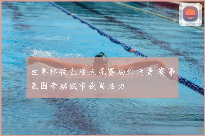 世界杯夜生活点亮赛场外消费 赛事氛围带动城市夜间活力