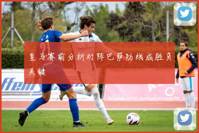 皇马赛前分析对阵巴萨防线成胜负关键